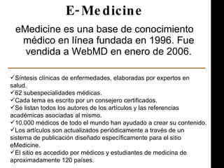 E-Medicine <ul><li>eMedicine es una base de conocimiento médico en línea fundada en 1996. Fue vendida a WebMD en enero de ...