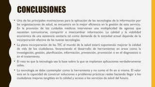 CONCLUSIONES
• Una de las principales motivaciones para la aplicación de las tecnologías de la información por
las organizaciones de salud, se encuentra en la mejor eficiencia en la gestión de este servicio.
En la provisión de los cuidados médicos intervienen una multiplicidad de agentes que
necesitan comunicarse, compartir e intercambiar información. La calidad y la viabilidad
económica de una asistencia sanitaria tal como demanda de la sociedad actual depende de la
incorporación efectiva de las nuevas tecnologías.
• La plena incorporación de las TIC al mundo de la salud estará suponiendo mejorar la calidad
de vida de los ciudadanos, favoreciendo el desarrollo de herramientas en áreas como la
investigación, gestión, planificación, información, prevención, promoción o en el diagnostico o
en el tratamiento.
• El reto es que la tecnología sea la base sobre la que se implanten aplicaciones verdaderamente
útiles.
• La tecnología se debe contemplar como la herramienta y no como el fin en si misma. El valor
esta en la capacidad de construir soluciones a problemas prácticos reales haciendo llegar a los
ciudadanos mejoras tangibles en la calidad y acceso a los servicios de salud del futuro.
 
