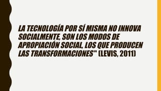 LA TECNOLOGÍA POR SÍ MISMA NO INNOVA
SOCIALMENTE, SON LOS MODOS DE
APROPIACIÓN SOCIAL, LOS QUE PRODUCEN
LAS TRANSFORMACIONES " (LEVIS, 2011)
 