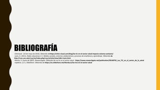 BIBLIOGRAFÍA-Clinicluod . (10 de mayo de 2016). Obtenido dehttps://clinic-cloud.com/blog/las-tic-en-el-sector-salud-impacto-sistema-sanitario/
-Levis, D. (2011). Redes educativas 2.1. Medios sociales, entornos colaborativos y procesos de enseñanza y aprendizaje. Obtenido de
http://rusc.uoc.edu/rusc/es/index.php/rusc/article/view/v8n1-levis.html
-Ramos, V. (Junio de 2007). Researchgate. Obtenido de Las tic en el sector salud : https://www.researchgate.net/publication/28168792_Las_TIC_en_el_sector_de_la_salud
-rapdevio. (s.f.). SlideShare. Obtenido de https://es.slideshare.net/Nanducci/las-tics-en-el-sector-salud
 