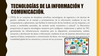 • (TICS). Es un conjunto de disciplinas científicas, tecnológicas, de ingeniería y de técnicas de
gestión, utilizadas en el manejo y procesamiento de la información mediante el uso de
computadoras y aplicaciones, que facilitan la interacción de los hombres con las máquinas, y el
acceso a contenidos asociados, de carácter social, económico y cultural". La Electrónica
proporciona el soporte tecnológico necesario para configurar, implementar y aplicar las TIC,
garantizando las infraestructuras necesarias para la adquisición, procesamiento, análisis,
actuación y distribución de datos e información, mediante el uso de sistemas electrónicos que
superan la básica computación y comunicación de datos, con nuevos recursos que gestionan la
trazabilidad global de los escenarios y actores de los procesos.
TECNOLOGÍAS DE LA INFORMACIÓN Y
COMUNICACIÓN.
 