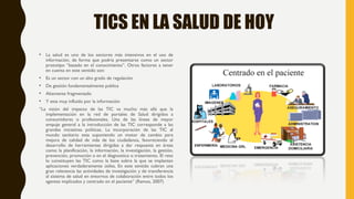 TICS EN LA SALUD DE HOY
• La salud es uno de los sectores más intensivos en el uso de
información, de forma que podría presentarse como un sector
prototipo “basado en el conocimiento”. Otros factores a tener
en cuenta en este sentido son:
• Es un sector con un alto grado de regulación
• De gestión fundamentalmente publica
• Altamente fragmentado
• Y esta muy influido por la información
“La visión del impacto de las TIC va mucho más allá que la
implementación en la red de portales de Salud dirigidos a
consumidores o profesionales. Una de las líneas de mayor
empuje general a la introducción de las TIC corresponde a las
grandes iniciativas políticas. La incorporación de las TIC al
mundo sanitario esta suponiendo un motor de cambio para
mejora de calidad de vida de los ciudadanos, favoreciendo el
desarrollo de herramientas dirigidas a dar respuesta en áreas
como la planificación, la información, la investigación, la gestión,
prevención, promoción o en el diagnostico o tratamiento. El reto
lo constituyen las TIC como la base sobre la que se implantan
aplicaciones verdaderamente útiles, En este sentido cobran una
gran relevancia las actividades de investigación y de transferencia
al sistema de salud en entornos de colaboración entre todos los
agentes implicados y centrado en el paciente” (Ramos, 2007)
 