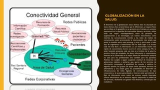 GLOBALIZACIÓN EN LA
SALUD.
El fenómeno de la globalización estos últimos años ha alcanzado en
estos últimos años características que lo diferencian, un espacio físico
que se dilata en lo geográfico y se aproxima en el tiempo, un aumento
exponencial en la capacidad de intercambiar bienes y servicios y sobre
todo una mayor interdependencia entre las personas, las
organizaciones y las tecnologías. Los nuevos instrumentos como
internet, las comunicaciones móviles y las redes de medios de
comunicación, están promoviendo la interconexión más amplia que
jamás ha existido entre unas personas y otras y entre estas y todo
tipo de organismos e instituciones. Ello ha dado lugar a un acceso
cada vez más fácil a la información y a un intercambio mucho más
rápido de conocimiento. Como ocurre en otros campos, las TIC se
están haciendo presentes cada vez más en el ámbito de la salud. La
practica clínica gira alrededor de datos, información y conocimiento.
Internet se ha convertido en la mayor fuente de información sanitaria
no solo para los profesionales sino también para los pacientes.
Además han surgido y siguen surgiendo multitud de iniciativas de
aplicaciones médicas y sanitarias que, aparte de los servicios de
información, contemplan la posibilidad de consulta a médicos: La
segunda opinión, los grupos de apoyo entre pacientes, servicios de
telemedicina y una amplia gama de posibilidades. El desarrollo de
infraestructuras de redes digitales de comunicaciones de tipo
corporativo y el acceso generalizado a Internet están permitiendo el
flujo de información entre todos los actores, usando historiales
clínicos electrónicos en un entorno seguro, mejorando la calidad de
los servicios y facilitando una gestión mas eficiente y cómoda para los
ciudadanos.
 