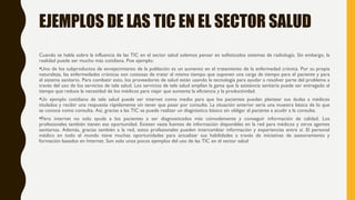 EJEMPLOS DE LAS TIC EN EL SECTOR SALUD
Cuando se habla sobre la influencia de las TIC en el sector salud solemos pensar en sofisticados sistemas de radiología. Sin embargo, la
realidad puede ser mucho más cotidiana. Poe ejemplo:
•Uno de los subproductos de envejecimiento de la población es un aumento en el tratamiento de la enfermedad crónica. Por su propia
naturaleza, las enfermedades crónicas son costosas de tratar al mismo tiempo que suponen una carga de tiempo para el paciente y para
el sistema sanitario. Para combatir esto, los proveedores de salud están usando la tecnología para ayudar a resolver parte del problema a
través del uso de los servicios de tele salud. Los servicios de tele salud amplían la gama que la asistencia sanitaria puede ser entregado al
tiempo que reduce la necesidad de los médicos para viajar que aumenta la eficiencia y la productividad.
•Un ejemplo cotidiano de tele salud puede ser internet como medio para que los pacientes puedan plantear sus dudas a médicos
titulados y recibir una respuesta rápidamente sin tener que pasar por consulta. La situación anterior sería una muestra básica de lo que
se conoce como consulta. Así, gracias a las TIC se puede realizar un diagnóstico básico sin obligar al paciente a acudir a la consulta.
•Pero internet no solo ayuda a los pacientes a ser diagnosticados más cómodamente y conseguir información de calidad. Los
profesionales también tienen esa oportunidad. Existen vasta fuentes de información disponibles en la red para médicos y otros agentes
sanitarios. Además, gracias también a la red, estos profesionales pueden intercambiar información y experiencias entre sí. El personal
médico en todo el mundo tiene muchas oportunidades para actualizar sus habilidades a través de iniciativas de asesoramiento y
formación basados en Internet. Son solo unos pocos ejemplos del uso de las TIC en el sector salud
 