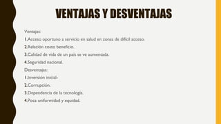 VENTAJAS Y DESVENTAJAS
Ventajas:
1.Acceso oportuno a servicio en salud en zonas de difícil acceso.
2.Relación costo beneficio.
3.Calidad de vida de un país se ve aumentada.
4.Seguridad nacional.
Desventajas:
1.Inversión inicial-
2.Corrupción.
3.Dependencia de la tecnología.
4.Poca uniformidad y equidad.
 