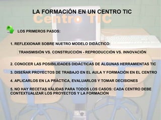 LA FORMACIÓN EN UN CENTRO TIC


   LOS PRIMEROS PASOS:


1. REFLEXIONAR SOBRE NUETRO MODELO DIDÁCTICO:

   TRANSMISIÓN VS. CONSTRUCCIÓN - REPRODUCCIÓN VS. INNOVACIÓN


2. CONOCER LAS POSIBILIDADES DIDÁCTICAS DE ALGUNAS HERRAMIENTAS TIC

3. DISEÑAR PROYECTOS DE TRABAJO EN EL AULA Y FORMACIÓN EN EL CENTRO

4. APLICARLOS EN LA PRÁCTICA, EVALUARLOS Y TOMAR DECISIONES

5. NO HAY RECETAS VÁLIDAS PARA TODOS LOS CASOS: CADA CENTRO DEBE
CONTEXTUALIZAR LOS PROYECTOS Y LA FORMACIÓN
 