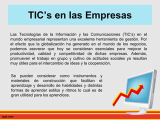 TIC’s en las Empresas
Las Tecnologías de la Información y las Comunicaciones (TIC’s) en el
mundo empresarial representan una excelente herramienta de gestión. Por
el efecto que la globalización ha generado en el mundo de los negocios,
podemos aseverar que hoy se consideran esenciales para mejorar la
productividad, calidad y competitividad de dichas empresas. Además,
promueven el trabajo en grupo y cultivo de actitudes sociales ya resultan
muy útiles para el intercambio de ideas y la cooperación.
Se pueden considerar como instrumentos y
materiales de construcción que facilitan el
aprendizaje y desarrollo de habilidades y distintas
formas de aprender estilos y ritmos lo cual es de
gran utilidad para los aprendices.
 