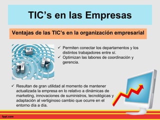 TIC’s en las Empresas
Ventajas de las TIC’s en la organización empresarial
 Permiten conectar los departamentos y los
distintos trabajadores entre sí.
 Optimizan las labores de coordinación y
gerencia.
 Resultan de gran utilidad al momento de mantener
actualizada la empresa en lo relativo a dinámicas de
marketing, innovaciones de suministros, tecnológicas y
adaptación al vertiginoso cambio que ocurre en el
entorno día a día.
 