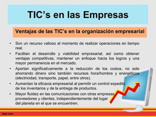TIC’s en las Empresas
• Son un recurso valioso al momento de realizar operaciones en tiempo
real.
• Facilitan el desarrollo y viabilidad empresarial, así como obtener
ventajas competitivas, mantener un enfoque hacia los logros y una
mayor permanencia en el mercado.
• Aportan significativamente a la reducción de los costos, no solo
ahorrando dinero sino también recursos hora/hombre y energéticos
(electricidad, transporte, papel, entre otros).
• Aumentan la eficacia empresarial al permitir un control expedito
de los inventarios y de la entrega de productos.
• Mayor fluidez en las comunicaciones con otras empresas,
proveedores y clientes, independientemente del lugar
del planeta en el que se encuentren.
Ventajas de las TIC’s en la organización empresarial
 