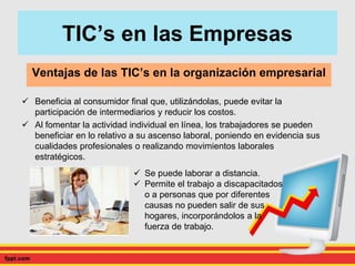  Beneficia al consumidor final que, utilizándolas, puede evitar la
participación de intermediarios y reducir los costos.
 Al fomentar la actividad individual en línea, los trabajadores se pueden
beneficiar en lo relativo a su ascenso laboral, poniendo en evidencia sus
cualidades profesionales o realizando movimientos laborales
estratégicos.
Ventajas de las TIC’s en la organización empresarial
TIC’s en las Empresas
 Se puede laborar a distancia.
 Permite el trabajo a discapacitados
o a personas que por diferentes
causas no pueden salir de sus
hogares, incorporándolos a la
fuerza de trabajo.
 