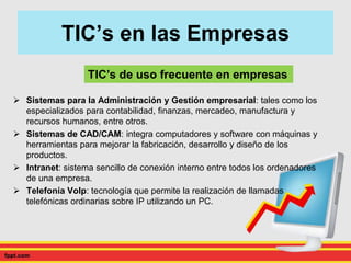 TIC’s de uso frecuente en empresas
TIC’s en las Empresas
 Sistemas para la Administración y Gestión empresarial: tales como los
especializados para contabilidad, finanzas, mercadeo, manufactura y
recursos humanos, entre otros.
 Sistemas de CAD/CAM: integra computadores y software con máquinas y
herramientas para mejorar la fabricación, desarrollo y diseño de los
productos.
 Intranet: sistema sencillo de conexión interno entre todos los ordenadores
de una empresa.
 Telefonía Volp: tecnología que permite la realización de llamadas
telefónicas ordinarias sobre IP utilizando un PC.
 