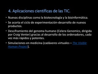 4. Aplicaciones científicas de las TIC.
 Nuevas disciplinas como la biotecnología y la bioinformática.
 Se acorta el ciclo de experimentación-desarrollo de nuevos
  productos.
 Desciframiento del genoma humano (Celera Genomics, dirigida
  por Craig Venter) gracias al desarrollo de los ordenadores, cada
  vez más rápidos y potentes.
 Simulaciones en medicina (cadáveres virtuales – The Visible
  Human Project).
 