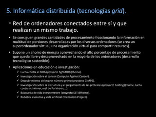 5. Informática distribuida (tecnologías grid).
 Red de ordenadores conectados entre sí y que
  realizan un mismo trabajo.
• Se consiguen grandes cantidades de procesamiento fraccionando la información en
  multitud de porciones desarrolladas por los diversos ordenadores (se crea un
  superordenador virtual, una organización virtual para compartir recursos).
• Supone un ahorro de energía aprovechando el alto porcentaje de procesamiento
  que queda libre y desaprovechado en la mayoría de los ordenadores (desarrollo
  tecnológico sostenible).
• Aplicaciones en educación e investigación:
     Lucha contra el SIDA (proyecto fightAIDS@home).
     Investigación sobre el cáncer (Compute Against Cancer).
     Descubrimiento del mayor número primo (proyecto GIMPS).
     Investigación sobre la estructura y el plegamiento de las proteínas (proyecto Folding@home, lucha
      contra alzhéimer, mal de Parkinson,…).
     Búsqueda de vida extraterrestre (proyecto SETI@home).
     Robótica evolutiva y vida artificial (the Golem Project).
 