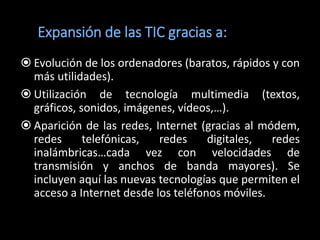 Expansión de las TIC gracias a:
 Evolución de los ordenadores (baratos, rápidos y con
  más utilidades).
 Utilización de tecnología multimedia (textos,
  gráficos, sonidos, imágenes, vídeos,…).
 Aparición de las redes, Internet (gracias al módem,
  redes      telefónicas,  redes     digitales,  redes
  inalámbricas…cada vez con velocidades de
  transmisión y anchos de banda mayores). Se
  incluyen aquí las nuevas tecnologías que permiten el
  acceso a Internet desde los teléfonos móviles.
 