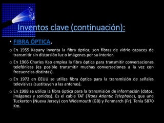 Inventos clave (continuación):
 FIBRA ÓPTICA.
o En 1955 Kapany inventa la fibra óptica; son fibras de vidrio capaces de
  transmitir sin distorsión luz o imágenes por su interior.
o En 1966 Charles Kao emplea la fibra óptica para transmitir conversaciones
  telefónicas (es posible transmitir muchas conversaciones a la vez con
  frecuencias distintas).
o En 1972 en EEUU se utiliza fibra óptica para la transmisión de señales
  televisivas (sustituyen a las antenas).
o En 1988 se utiliza la fibra óptica para la transmisión de información (datos,
  imágenes y sonidos). Es el cable TAT (Trans Atlantic Telephone), que une
  Tuckerton (Nueva Jersey) con Widemouth (GB) y Penmarch (Fr). Tenía 5870
  Km.
 
