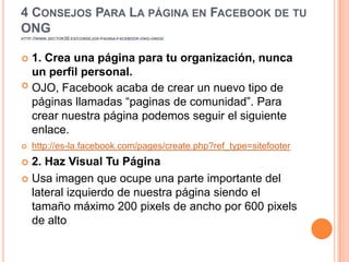 4 CONSEJOS PARA LA PÁGINA EN FACEBOOK DE TU
ONG
HTTP://WWW.SECTOR30.ES/CONSEJOS-PAGINA-FACEBOOK-ONG-ONGS/




 1. Crea una página para tu organización, nunca
  un perfil personal.
 OJO, Facebook acaba de crear un nuevo tipo de

  páginas llamadas “paginas de comunidad”. Para
  crear nuestra página podemos seguir el siguiente
  enlace.
   http://es-la.facebook.com/pages/create.php?ref_type=sitefooter
 2. Haz Visual Tu Página
 Usa imagen que ocupe una parte importante del
  lateral izquierdo de nuestra página siendo el
  tamaño máximo 200 pixels de ancho por 600 pixels
  de alto
 