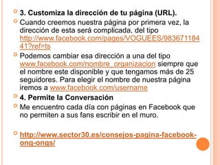  3. Customiza la dirección de tu página (URL).
 Cuando creemos nuestra página por primera vez, la
  dirección de esta será complicada, del tipo
  http://www.facebook.com/pages/VOGUEES/983671184
  41?ref=ts
 Podemos cambiar esa dirección a una del tipo
  www.facebook.com/nombre_organizacion siempre que
  el nombre este disponible y que tengamos más de 25
  seguidores. Para elegir el nombre de nuestra página
  iremos a www.facebook.com/username
 4. Permite la Conversación
 Me encuentro cada día con páginas en Facebook que
  no permiten a sus fans escribir en el muro.

   http://www.sector30.es/consejos-pagina-facebook-
    ong-ongs/
 