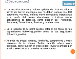 ¿CÓMO FUNCIONA?

   Los usuarios envían y reciben updates de otros usuarios a
    través de breves mensajes que no deben superar los 140
    caracteres, vía web, teléfono móvil, mensajería instantánea
    o a través del correo electrónico; e incluso desde
    aplicaciones de terceros, como pueden ser Twitterrific,
    Facebook, Twitterlicious, Twinkle, y muchas otras.

   En la sección de tu perfil puedes estar al día tanto de tus
    seguimientos (following_profile) como de tus seguidores
    (followers_profile).

   Además de buscar amigos, familiares, compañeros u otras
    personas de tu interés, Twitter también ofrece otras
    opciones, como buscar en otras redes, invitar a amigos por
    email o seleccionar a usuarios recomendados.
 
