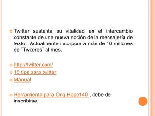    Twitter sustenta su vitalidad en el intercambio
    constante de una nueva noción de la mensajería de
    texto. Actualmente incorpora a más de 10 millones
    de ¨Twiteros¨ al mes.

 http://twitter.com/
 10 tips para twitter

 Manual



   Herramienta para Ong Hope140 , debe de
    inscribirse.
 