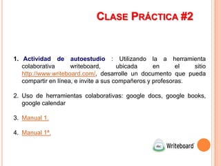 CLASE PRÁCTICA #2


1. Actividad de autoestudio : Utilizando la a herramienta
   colaborativa      writeboard,       ubicada     en      el  sitio
   http://www.writeboard.com/, desarrolle un documento que pueda
   compartir en línea, e invite a sus compañeros y profesoras.

2. Uso de herramientas colaborativas: google docs, google books,
   google calendar

3. Manual 1.

4. Manual 1ª.
 