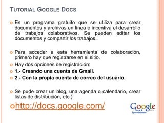 TUTORIAL GOOGLE DOCS

   Es un programa gratuito que se utiliza para crear
    documentos y archivos en línea e incentiva el desarrollo
    de trabajos colaborativos. Se pueden editar los
    documentos y compartir los trabajos.

   Para acceder a esta herramienta de colaboración,
    primero hay que registrarse en el sitio.
   Hay dos opciones de registración:
   1.- Creando una cuenta de Gmail.
   2.- Con la propia cuenta de correo del usuario.

   Se pude crear un blog, una agenda o calendario, crear
    listas de distribución, etc.)
http://docs.google.com/
 