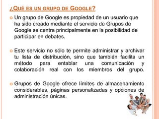 ¿QUÉ ES UN GRUPO DE GOOGLE?
   Un grupo de Google es propiedad de un usuario que
    ha sido creado mediante el servicio de Grupos de
    Google se centra principalmente en la posibilidad de
    participar en debates.

   Este servicio no sólo te permite administrar y archivar
    tu lista de distribución, sino que también facilita un
    método para entablar una comunicación y
    colaboración real con los miembros del grupo.

   Grupos de Google ofrece límites de almacenamiento
    considerables, páginas personalizadas y opciones de
    administración únicas.
 