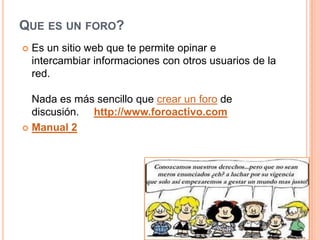 QUE ES UN FORO?
   Es un sitio web que te permite opinar e
    intercambiar informaciones con otros usuarios de la
    red.

  Nada es más sencillo que crear un foro de
  discusión. http://www.foroactivo.com
 Manual 2
 