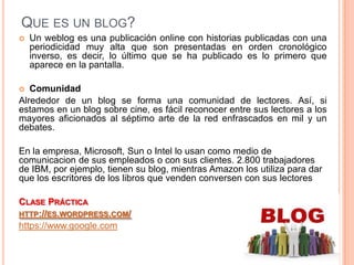 QUE ES UN BLOG?
   Un weblog es una publicación online con historias publicadas con una
    periodicidad muy alta que son presentadas en orden cronológico
    inverso, es decir, lo último que se ha publicado es lo primero que
    aparece en la pantalla.

  Comunidad
Alrededor de un blog se forma una comunidad de lectores. Así, si
estamos en un blog sobre cine, es fácil reconocer entre sus lectores a los
mayores aficionados al séptimo arte de la red enfrascados en mil y un
debates.

En la empresa, Microsoft, Sun o Intel lo usan como medio de
comunicacion de sus empleados o con sus clientes. 2.800 trabajadores
de IBM, por ejemplo, tienen su blog, mientras Amazon los utiliza para dar
que los escritores de los libros que venden conversen con sus lectores

CLASE PRÁCTICA
HTTP://ES.WORDPRESS.COM/
https://www.google.com
 