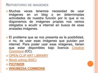 REPOSITORIO DE IMAGENES
   Muchas veces tenemos necesidad de usar
    imágenes en un blog o en determinadas
    actividades de nuestra función por lo que si no
    disponemos de imágenes propias nos vemos
    obligados a acudir a internet en busca de esas
    ansiadas imágenes.

 El problema que se nos presenta es la posibilidad,
  o no, de usar esas imágenes que pululan por
  internet. Para poder usar esas imágenes, tienen
  que estar disponibles bajo licencia Creative
  Commons (CC).
 OPEN CLIP ART LIBRARY
 Stock.xchng (SXC)
 PICFINDR
 WIKIMEDIA COMMONS
 