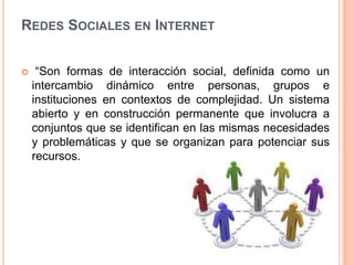 REDES SOCIALES EN INTERNET


    “Son formas de interacción social, definida como un
    intercambio dinámico entre personas, grupos e
    instituciones en contextos de complejidad. Un sistema
    abierto y en construcción permanente que involucra a
    conjuntos que se identifican en las mismas necesidades
    y problemáticas y que se organizan para potenciar sus
    recursos.
 
