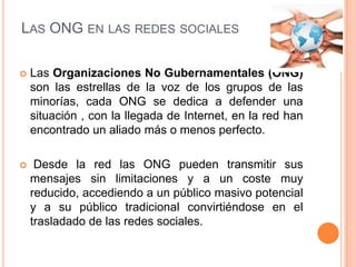 LAS ONG EN LAS REDES SOCIALES

   Las Organizaciones No Gubernamentales (ONG)
    son las estrellas de la voz de los grupos de las
    minorías, cada ONG se dedica a defender una
    situación , con la llegada de Internet, en la red han
    encontrado un aliado más o menos perfecto.

    Desde la red las ONG pueden transmitir sus
    mensajes sin limitaciones y a un coste muy
    reducido, accediendo a un público masivo potencial
    y a su público tradicional convirtiéndose en el
    trasladado de las redes sociales.
 