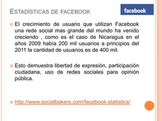 ESTADÍSTICAS DE FACEBOOK
   El crecimiento de usuario que utilizan Facebook
    una rede social mas grande del mundo ha venido
    creciendo , como es el caso de Nicaragua en el
    años 2009 había 200 mil usuarios a principios del
    2011 la cantidad de usuarios es de 400 mil.

   Esto demuestra libertad de expresión, participación
    ciudadana, uso de redes sociales para opinión
    pública.



   http://www.socialbakers.com/facebook-statistics/
 