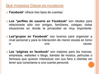QUE PODEMOS CREAR EN FACEBOOK
   Facebook* ofrece tres tipos de cuentas:

   Los *perfiles de usuario en Facebook* son ideales para
    relacionarte sólo con amigos, familiares, colegas; todas
    situaciones en donde la privacidad es muy importante.

   Los*grupos en Facebook* son buenos para organizar a
    nivel personal y para la interacción de menor escala en torno
    a                           una                       causa.

   Las *páginas en facebook* son mejores para las marcas,
    empresas, websites o blogs, bandas de música, películas o
    famosos que quieren interactuar con sus fans o clientes sin
    tener que conectarse a una cuenta personal.
 