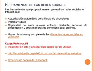 HERRAMIENTAS DE LAS REDES SOCIALES
Las herramientas que proporcionan en general las redes sociales en
Internet son:

   Actualización automática de la libreta de direcciones
   Perfiles visibles
   Capacidad de crear nuevos enlaces mediante servicios de
    presentación y otras maneras de conexión social en línea.

   Hay un listado muy completo de las diferentes redes sociales en
    Wikipedia

CLASE PRÁCTICA #1
 Visualizar en lista y analizar cual puede ser de utilidad


   http://en.wikipedia.org/wiki/List_of_social_networking_websites

   Creación de cuenta de Facebook
 