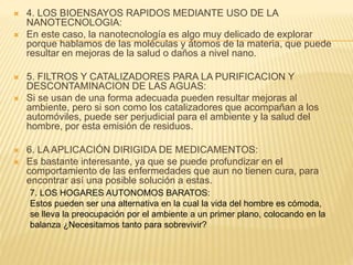  4. LOS BIOENSAYOS RAPIDOS MEDIANTE USO DE LA
NANOTECNOLOGIA:
 En este caso, la nanotecnología es algo muy delicado de explorar
porque hablamos de las moléculas y átomos de la materia, que puede
resultar en mejoras de la salud o daños a nivel nano.
 5. FILTROS Y CATALIZADORES PARA LA PURIFICACION Y
DESCONTAMINACION DE LAS AGUAS:
 Si se usan de una forma adecuada pueden resultar mejoras al
ambiente, pero si son como los catalizadores que acompañan a los
automóviles, puede ser perjudicial para el ambiente y la salud del
hombre, por esta emisión de residuos.
 6. LA APLICACIÓN DIRIGIDA DE MEDICAMENTOS:
 Es bastante interesante, ya que se puede profundizar en el
comportamiento de las enfermedades que aun no tienen cura, para
encontrar así una posible solución a estas.
7. LOS HOGARES AUTONOMOS BARATOS:
Estos pueden ser una alternativa en la cual la vida del hombre es cómoda,
se lleva la preocupación por el ambiente a un primer plano, colocando en la
balanza ¿Necesitamos tanto para sobrevivir?
 