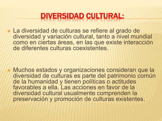 DIVERSIDAD CULTURAL:
 La diversidad de culturas se refiere al grado de
diversidad y variación cultural, tanto a nivel mundial
como en ciertas áreas, en las que existe interacción
de diferentes culturas coexistentes.
 Muchos estados y organizaciones consideran que la
diversidad de culturas es parte del patrimonio común
de la humanidad y tienen políticas o actitudes
favorables a ella. Las acciones en favor de la
diversidad cultural usualmente comprenden la
preservación y promoción de culturas existentes.
 