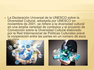  La Declaración Universal de la UNESCO sobre la
Diversidad Cultural, adoptada por UNESCO en
noviembre de 2001, se refiere a la diversidad cultural
en una amplia variedad de contextos y el proyecto de
Convención sobre la Diversidad Cultural elaborado
por la Red Internacional de Políticas Culturales prevé
la cooperación entre las partes en un número de esos
asuntos.
 