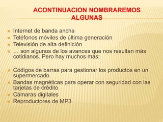  Internet de banda ancha
 Teléfonos móviles de última generación
 Televisión de alta definición
 … son algunos de los avances que nos resultan más
cotidianos. Pero hay muchos más:
 Códigos de barras para gestionar los productos en un
supermercado
 Bandas magnéticas para operar con seguridad con las
tarjetas de crédito
 Cámaras digitales
 Reproductores de MP3
ACONTINUACION NOMBRAREMOS
ALGUNAS
 