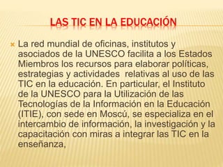 LAS TIC EN LA EDUCACIÓN
 La red mundial de oficinas, institutos y
asociados de la UNESCO facilita a los Estados
Miembros los recursos para elaborar políticas,
estrategias y actividades relativas al uso de las
TIC en la educación. En particular, el Instituto
de la UNESCO para la Utilización de las
Tecnologías de la Información en la Educación
(ITIE), con sede en Moscú, se especializa en el
intercambio de información, la investigación y la
capacitación con miras a integrar las TIC en la
enseñanza,
 