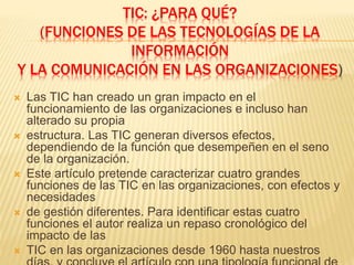 TIC: ¿PARA QUÉ?
(FUNCIONES DE LAS TECNOLOGÍAS DE LA
INFORMACIÓN
Y LA COMUNICACIÓN EN LAS ORGANIZACIONES)
 Las TIC han creado un gran impacto en el
funcionamiento de las organizaciones e incluso han
alterado su propia
 estructura. Las TIC generan diversos efectos,
dependiendo de la función que desempeñen en el seno
de la organización.
 Este artículo pretende caracterizar cuatro grandes
funciones de las TIC en las organizaciones, con efectos y
necesidades
 de gestión diferentes. Para identificar estas cuatro
funciones el autor realiza un repaso cronológico del
impacto de las
 TIC en las organizaciones desde 1960 hasta nuestros
 