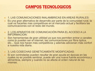 CAMPOS TECNOLOGICOS
 1. LAS COMUNICACIONES INALAMBRICAS EN AREAS RURALES:
 Es una gran alternativa de desarrollo por parte de la comunidad rural, la
cual va hacerlas mas competitivas en el mercado actual y facilitara las
comunicaciones con el resto del mundo.
 2. LOS APARATOS DE COMUNICACIÓN PARA EL ACCESO A LA
INFORMACION:
 Son herramientas de gran utilidad ya que nos permiten entrar a canales
como lo pueden ser el internet, las comunicaciones por fibra óptica,
etc... Que nos hacen más competitivos y además adicionan más confort
a nuestra vida diaria.
 3. LAS COSECHAS GENETICAMENTE MODIFICADAS:
 Si son controladas pueden resultar de gran ayuda en épocas en las
cuales no es posible sembrar, puede ser una nueva fuente económica y
alimenticia, siempre y cuando no se afecte el orden natural de las
mismas.
 