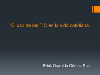 “El uso de las TIC en la vida cotidiana”.
Erick Oswaldo Gómez Ruiz.
 