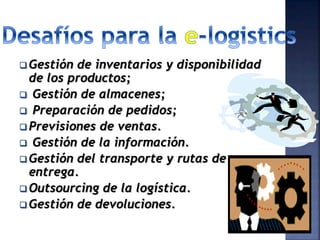  Gestión de inventarios y disponibilidad
de los productos;
 Gestión de almacenes;
 Preparación de pedidos;
 Previsiones de ventas.
 Gestión de la información.
 Gestión del transporte y rutas de
entrega.
 Outsourcing de la logística.
 Gestión de devoluciones.
 