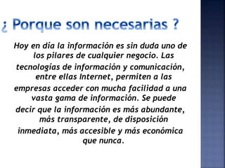Hoy en día la información es sin duda uno de
los pilares de cualquier negocio. Las
tecnologías de información y comunicación,
entre ellas Internet, permiten a las
empresas acceder con mucha facilidad a una
vasta gama de información. Se puede
decir que la información es más abundante,
más transparente, de disposición
inmediata, más accesible y más económica
que nunca.
 