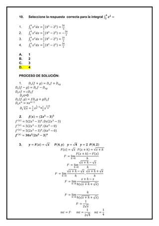 10. Seleccione la respuesta correcta para la integral 𝒙 𝟐
=
𝟒
𝟐
1. 𝑥2
𝑑𝑥 =
4
2
1
3
(43
− 23) =
56
´4
2. 𝑥2
𝑑𝑥 =
4
2
1
3
(43
− 23) = −
56
3
3. 𝑥2
𝑑𝑥 =
4
2
1
3
(43
− 23) =
16
3
4. 𝑥2
𝑑𝑥 =
4
2
1
3
(43
− 23) =
56
3
A. 1
B. 2
C. 3
D. 4
PROCESO DE SOLUCIÓN:
1. 𝐷𝑥(𝑓 + 𝑔) = 𝐷𝑥 𝑓 + 𝐷𝑥𝑔
𝐷𝑥(𝑓 − 𝑔) = 𝐷𝑥 𝑓 − 𝐷𝑥𝑔
𝐷𝑥 𝑐𝑓 = 𝑐𝐷𝑥 𝑓
𝐷𝑥c=0
𝐷𝑥(𝑓. 𝑔) = 𝑓𝐷𝑥 𝑔 + 𝑔𝐷𝑥 𝑓
𝐷𝑥 𝑥 𝑛
= 𝑛𝑥 𝑛−1
𝐷𝑥 √ 𝑥
𝑛
=
1
𝑛
𝑥
1
𝑛
−1
=
1
𝑛
𝑥
1−𝑛
𝑛
2. 𝒇(𝒙) = (𝟐𝒙 𝟑
− 𝟑) 𝟓
𝑓′(𝑥)
= 5(2𝑥3
− 3)4
. 𝐷𝑥(2𝑥3
− 3)
𝑓′(𝑥)
= 5(2𝑥3
− 3)4
. (6𝑥2
− 0)
𝑓′(𝑥)
= 5(2𝑥3
− 3)4
. (6𝑥2
− 0)
𝒇′(𝒙)
= 𝟑𝟎𝒙 𝟐(𝟐𝒙 𝟑
− 𝟑) 𝟒
3. 𝒚 = 𝑭(𝒙) = √ 𝒙 𝑷(𝟒, 𝒚) 𝒚 = √𝟒 𝒚 = 𝟐 𝑷(𝟒, 𝟐)
𝐹(𝑥) = √ 𝑥 𝐹(𝑥 + ℎ) = √𝑥 + ℎ
𝐹,
= lim
ℎ→0
𝐹(𝑥 + ℎ) − 𝐹(𝑥)
ℎ
𝐹,
= lim
ℎ→0
√𝑥 + ℎ − √ 𝑥
ℎ
𝐹,
= lim
ℎ→0
√𝑥 + ℎ − √ 𝑥
ℎ
.
√𝑥 + ℎ + √ 𝑥
ℎ
𝐹,
= lim
ℎ→0
𝑥 + ℎ − 𝑥
ℎ(√𝑥 + ℎ + √ 𝑥)
𝐹,
= lim
ℎ→0
ℎ
ℎ(√𝑥 + ℎ + √ 𝑥)
𝐹,
=
1
2√ 𝑥
𝑚𝑡 = 𝐹,
𝑚𝑡 =
1
2√4
𝑚𝑡 =
1
4
 