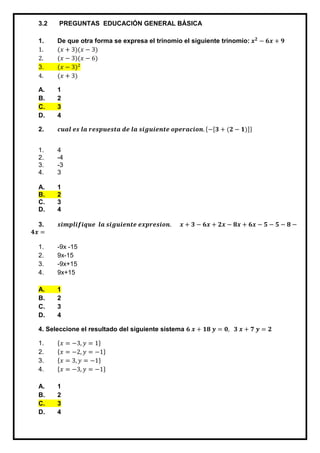 3.2 PREGUNTAS EDUCACIÓN GENERAL BÁSICA
1. De que otra forma se expresa el trinomio el siguiente trinomio: 𝒙 𝟐
− 𝟔𝒙 + 𝟗
1. (𝑥 + 3)(𝑥 − 3)
2. (𝑥 − 3)(𝑥 − 6)
3. (𝑥 − 3)2
4. (𝑥 + 3)
A. 1
B. 2
C. 3
D. 4
2. 𝒄𝒖𝒂𝒍 𝒆𝒔 𝒍𝒂 𝒓𝒆𝒔𝒑𝒖𝒆𝒔𝒕𝒂 𝒅𝒆 𝒍𝒂 𝒔𝒊𝒈𝒖𝒊𝒆𝒏𝒕𝒆 𝒐𝒑𝒆𝒓𝒂𝒄𝒊𝒐𝒏. {−[𝟑 + (𝟐 − 𝟏)]}
1. 4
2. -4
3. -3
4. 3
A. 1
B. 2
C. 3
D. 4
3. 𝒔𝒊𝒎𝒑𝒍𝒊𝒇𝒊𝒒𝒖𝒆 𝒍𝒂 𝒔𝒊𝒈𝒖𝒊𝒆𝒏𝒕𝒆 𝒆𝒙𝒑𝒓𝒆𝒔𝒊𝒐𝒏. 𝒙 + 𝟑 − 𝟔𝒙 + 𝟐𝒙 − 𝟖𝒙 + 𝟔𝒙 − 𝟓 − 𝟓 − 𝟖 −
𝟒𝒙 =
1. -9x -15
2. 9x-15
3. -9x+15
4. 9x+15
A. 1
B. 2
C. 3
D. 4
4. Seleccione el resultado del siguiente sistema 𝟔 𝒙 + 𝟏𝟖 𝒚 = 𝟎, 𝟑 𝒙 + 𝟕 𝒚 = 𝟐
1. {𝑥 = −3, 𝑦 = 1}
2. {𝑥 = −2, 𝑦 = −1}
3. {𝑥 = 3, 𝑦 = −1}
4. {𝑥 = −3, 𝑦 = −1}
A. 1
B. 2
C. 3
D. 4
 