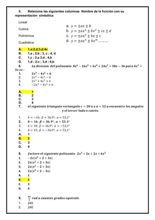 5. Relacione las siguientes columnas Nombre de la función con su
representación simbólica
Lineal
Cubica
Polinómica
Cuadrática
A. 1,a;2,d;3,d;4c
B. 1,a ; 2,b ; 3, c ; 4, d
C. 1,c ; 2,a 3,d ; 4,b
D. 1,d ; 2;c ; 3,d ; 4,b
6. 𝑳𝒂 𝒅𝒊𝒗𝒊𝒔𝒊𝒐𝒏 𝒅𝒆𝒍 𝒑𝒐𝒍𝒊𝒏𝒐𝒎𝒊𝒐 𝟖𝒙 𝟔
− 𝟏𝟔𝒙 𝟓
+ 𝟔𝒙 𝟒
+ 𝟐𝟒𝒙 𝟐
+ 𝟏𝟖𝒙 − 𝟑𝟔 𝒑𝒂𝒓𝒂 𝟒𝒙 𝟑
+
𝟑𝒙 𝒆𝒔 ∶
1. 𝟐𝒙 𝟑
− 𝟒𝒙 𝟐
+ 𝟔
2. 2𝑥3
− 4𝑥2
− 6
3. 2𝑥3
+ 4𝑥2
+ 6
4. −2𝑥3
− 4𝑥2
+ 6
A. 1
B. 2
C. 3
D. 4
7. 𝒆𝒍 𝒔𝒊𝒈𝒖𝒊𝒆𝒏𝒕𝒆 𝒕𝒓𝒊𝒂𝒏𝒈𝒖𝒍𝒐 𝒓𝒆𝒄𝒕𝒂𝒏𝒈𝒖𝒍𝒐 𝒄 = 𝟐𝟎 𝒖 𝒚 𝒂 = 𝟏𝟐 𝒖 𝒆𝒏𝒄𝒖𝒆𝒏𝒕𝒓𝒆 𝒍𝒐𝒔 𝒂𝒏𝒈𝒖𝒍𝒐𝒔
𝒚 𝒆𝒍 𝒕𝒆𝒓𝒄𝒆𝒓 𝒍𝒂𝒅𝒐 𝒐 𝒄𝒂𝒕𝒆𝒕𝒐.
1. 𝑏 = −16; 𝛽 = 36,9°; 𝛼 = 53,1°
2. 𝒃 = 𝟏𝟔; 𝜷 = 𝟑𝟔, 𝟗°; 𝜶 = 𝟓𝟑, 𝟏°
3. 𝑏 = 18; 𝛽 = 36,9°; 𝛼 = −53,1°
4. 𝑏 = 15; 𝛽 = −36,9°; 𝛼 = 53,1°
A. 1
B. 2
C. 3
D. 4
8. 𝒇𝒂𝒄𝒕𝒐𝒓𝒆 𝒆𝒍 𝒔𝒊𝒈𝒖𝒊𝒆𝒏𝒕𝒆 𝒑𝒐𝒍𝒊𝒏𝒐𝒎𝒊𝒐 𝟐𝒙 𝟑
+ 𝟐𝒙 + 𝟐𝒙 + 𝟔𝒙 𝟐
1. −𝟐𝒙(𝒙 𝟐
+ 𝟐 + 𝟑𝒙)
2. 𝟐𝒙(𝒙 𝟐
+ 𝟐 + 𝟑𝒙)
3. 𝟐𝒙(𝒙 𝟐
− 𝟐 + 𝟑𝒙)
4. 𝟐𝒙(𝒙 𝟐
+ 𝟐 − 𝟑𝒙)
A. 1
B. 2
C. 3
D. 4
9.
𝟒𝝅
𝟑
𝒓𝒂𝒅 𝒂 𝒄𝒖𝒂𝒏𝒕𝒐𝒔 𝒈𝒓𝒂𝒅𝒐𝒔 𝒆𝒒𝒖𝒊𝒗𝒂𝒍𝒆.
1. 245
2. 240
a. 𝑦 = ±𝑎𝑥 ± 𝑏
b. 𝑦 = ±𝑎𝑥3
± 𝑏𝑥2
± 𝑐𝑥 ± 𝑑
c. 𝑦 = ±𝑎𝑥2
± 𝑏𝑥 ± 𝑐
d. 𝑦 = ±𝑎𝑥 𝑛
± 𝑏𝑥 𝑚
… … …
 