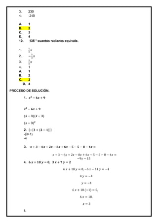 3. 230
4. -240
A. 1
B. 2
C. 3
D. 4
10. 135 ° cuantos radianes equivale.
1.
5
3
𝜋
2. −
5
3
𝜋
3.
3
4
𝜋
4. 1
A. 1
B. 2
C. 3
D. 4
PROCESO DE SOLUCIÓN.
1. 𝒙 𝟐
− 𝟔𝒙 + 𝟗
𝒙 𝟐
− 𝟔𝒙 + 𝟗
(𝒙 − 𝟑)(𝒙 − 𝟑)
(𝒙 − 𝟑) 𝟐
2. {−[𝟑 + (𝟐 − 𝟏)]}
-(3+1)
-4
3. 𝒙 + 𝟑 − 𝟔𝒙 + 𝟐𝒙 − 𝟖𝒙 + 𝟔𝒙 − 𝟓 − 𝟓 − 𝟖 − 𝟒𝒙 =
𝑥 + 3 − 6𝑥 + 2𝑥 − 8𝑥 + 6𝑥 − 5 − 5 − 8 − 4𝑥 =
−9𝑥 − 15
4. 𝟔 𝒙 + 𝟏𝟖 𝒚 = 𝟎, 𝟑 𝒙 + 𝟕 𝒚 = 𝟐
6 𝑥 + 18 𝑦 = 0, −6 𝑥 − 14 𝑦 = −4
4 𝑦 = −4
𝑦 = −1
6 𝑥 + 18 (−1) = 0,
6 𝑥 = 18,
𝑥 = 3
5.
 
