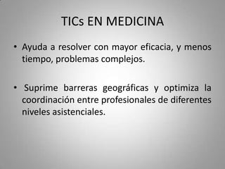 TICs EN MEDICINA
• Ayuda a resolver con mayor eficacia, y menos
tiempo, problemas complejos.
• Suprime barreras geográficas y optimiza la
coordinación entre profesionales de diferentes
niveles asistenciales.
 