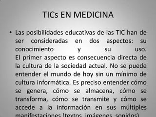 TICs EN MEDICINA
• Las posibilidades educativas de las TIC han de
ser consideradas en dos aspectos: su
conocimiento y su uso.
El primer aspecto es consecuencia directa de
la cultura de la sociedad actual. No se puede
entender el mundo de hoy sin un mínimo de
cultura informática. Es preciso entender cómo
se genera, cómo se almacena, cómo se
transforma, cómo se transmite y cómo se
accede a la información en sus múltiples
 